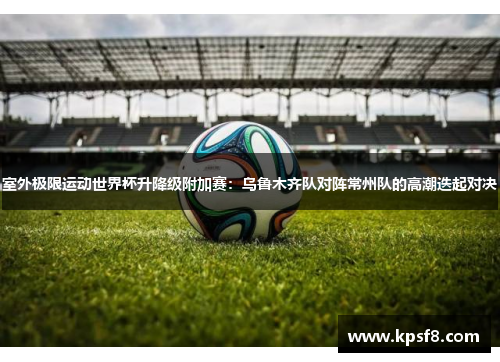 室外极限运动世界杯升降级附加赛：乌鲁木齐队对阵常州队的高潮迭起对决